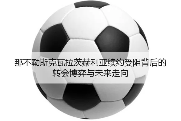 那不勒斯克瓦拉茨赫利亚续约受阻背后的转会博弈与未来走向