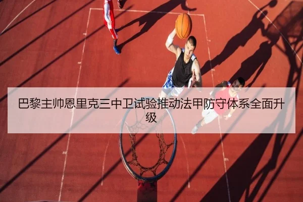 巴黎主帅恩里克三中卫试验推动法甲防守体系全面升级