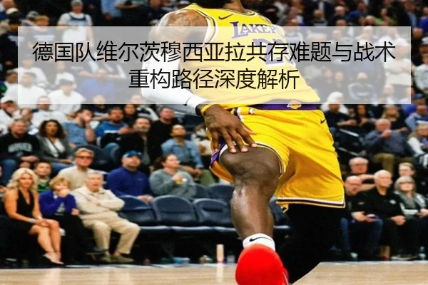 德国队维尔茨穆西亚拉共存难题与战术重构路径深度解析