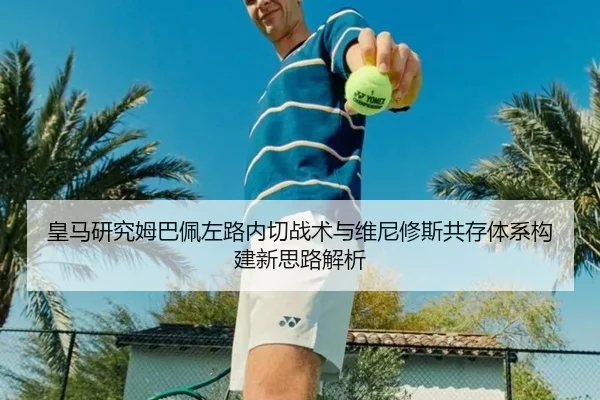 皇马研究姆巴佩左路内切战术与维尼修斯共存体系构建新思路解析