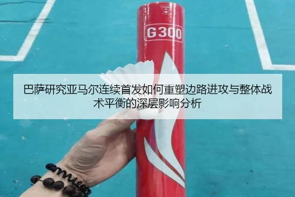 巴萨研究亚马尔连续首发如何重塑边路进攻与整体战术平衡的深层影响分析