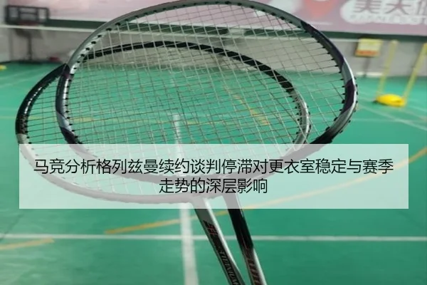 马竞分析格列兹曼续约谈判停滞对更衣室稳定与赛季走势的深层影响