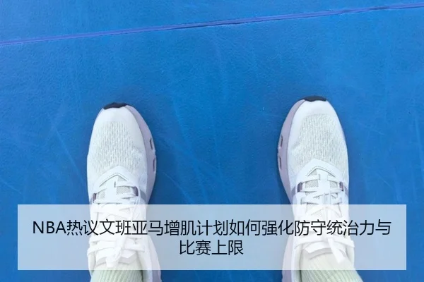 NBA热议文班亚马增肌计划如何强化防守统治力与比赛上限