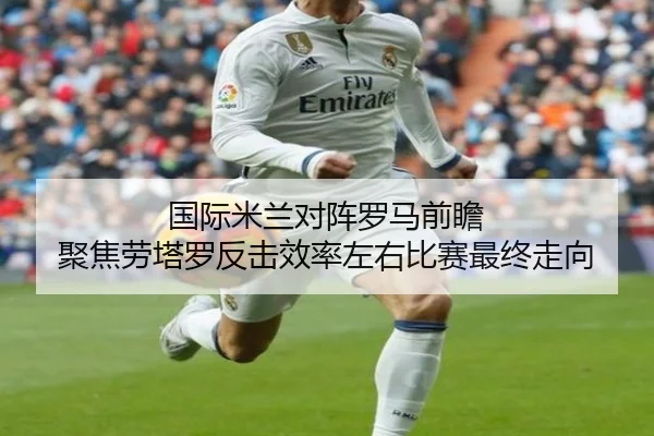 国际米兰对阵罗马前瞻 聚焦劳塔罗反击效率左右比赛最终走向